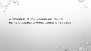 • APPROXIMATE S.E. OF LD50 = (LOG LD84-LOG LD16)/√2N
• N IS THE TOTAL NUMBER OF ANIMALS EMPLOYED IN THE 2 GROUPS
 