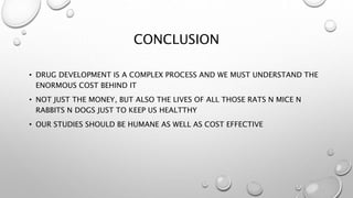 CONCLUSION
• DRUG DEVELOPMENT IS A COMPLEX PROCESS AND WE MUST UNDERSTAND THE
ENORMOUS COST BEHIND IT
• NOT JUST THE MONEY, BUT ALSO THE LIVES OF ALL THOSE RATS N MICE N
RABBITS N DOGS JUST TO KEEP US HEALTTHY
• OUR STUDIES SHOULD BE HUMANE AS WELL AS COST EFFECTIVE
 