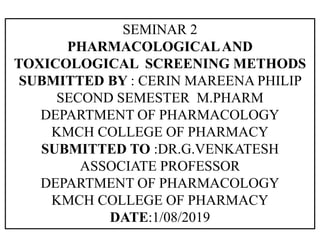 SEMINAR 2
PHARMACOLOGICALAND
TOXICOLOGICAL SCREENING METHODS
SUBMITTED BY : CERIN MAREENA PHILIP
SECOND SEMESTER M.PHARM
DEPARTMENT OF PHARMACOLOGY
KMCH COLLEGE OF PHARMACY
SUBMITTED TO :DR.G.VENKATESH
ASSOCIATE PROFESSOR
DEPARTMENT OF PHARMACOLOGY
KMCH COLLEGE OF PHARMACY
DATE:1/08/2019
 