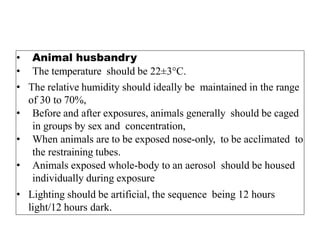 • Animal husbandry
• The temperature should be 22±3°C.
• The relative humidity should ideally be maintained in the range
of 30 to 70%,
• Before and after exposures, animals generally should be caged
in groups by sex and concentration,
• When animals are to be exposed nose-only, to be acclimated to
the restraining tubes.
• Animals exposed whole-body to an aerosol should be housed
individually during exposure
• Lighting should be artificial, the sequence being 12 hours
light/12 hours dark.
 