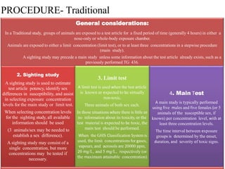 PROCEDURE- Traditional
General considerations:
In a Traditional study, groups of animals are exposed to a test article for a fixed period of time (generally 4 hours) in either a
nose-only or whole-body exposure chamber.
Animals are exposed to either a limit concentration (limit test), or to at least three concentrations in a stepwise procedure
(main study).
A sighting study may precede a main study unless some information about the test article already exists, such as a
previously performed TG 436.
2. Sighting study
A sighting study is used to estimate
test article potency, identify sex
differences in susceptibility, and assist
in selecting exposure concentration
levels for the main study or limit test.
When selecting concentration levels
for the sighting study, all available
information should be used
(3 animals/sex may be needed to
establish a sex difference).
A sighting study may consist of a
single concentration, but more
concentrations may be tested if
necessary.
3. Limit test
A limit test is used when the test article
is known or expected to be virtually
non-toxic,
Three animals of both sex each.
In those situations where there is little or
no information about its toxicity, or the
test material is expected to be toxic, the
main test should be performed.
When the GHS Classification System is
used, the limit concentrations for gases,
vapours, and aerosols are 20000 ppm,
20 mg/L, and 5 mg/L, respectively (or
the maximum attainable concentration)
4. Main Test
A main study is typically performed
using five males and five females (or 5
animals of the susceptible sex, if
known) per concentration level, with at
least three concentration levels.
The time interval between exposure
groups is determined by the onset,
duration, and severity of toxic signs.
 