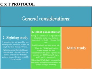 C X T PROTOCOL
General considerations:
2. Sighting study
3 animal of per sex is used for test
and exposure of animal is done for
single duration mainly 240 min.
When selecting the initial target
concentration , the study director
should consider the mortality
patterns observed in any available
TG 436 studies
3. Initial Concentration
Group of 1 animal/sex is expose to the
test article initial conc for time
interval of 15, 30, 60 , 120 and 240
min
Total 10 animals are used in this test.
When the GHS Classification
System is used, the limit
concentrations for gases, vapours, and
aerosols are 20000 ppm, 20 mg/L
and 5 mg/L, respectively.
If less than 50% lethality occurs at the
maximum attainable concentration, no
further testing is necessary.
Main study
 