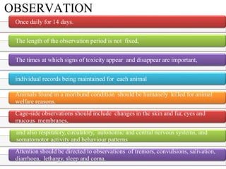 OBSERVATION
Once daily for 14 days.
The length of the observation period is not fixed,
The times at which signs of toxicity appear and disappear are important,
individual records being maintained for each animal
Animals found in a moribund condition should be humanely killed for animal
welfare reasons.
Cage-side observations should include changes in the skin and fur, eyes and
mucous membranes,
and also respiratory, circulatory, autonomic and central nervous systems, and
somatomotor activity and behaviour patterns
Attention should be directed to observations of tremors, convulsions, salivation,
diarrhoea, lethargy, sleep and coma.
 