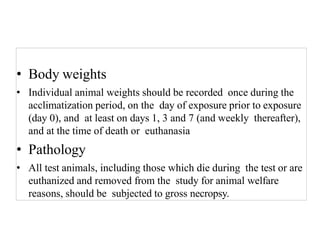 • Body weights
• Individual animal weights should be recorded once during the
acclimatization period, on the day of exposure prior to exposure
(day 0), and at least on days 1, 3 and 7 (and weekly thereafter),
and at the time of death or euthanasia
• Pathology
• All test animals, including those which die during the test or are
euthanized and removed from the study for animal welfare
reasons, should be subjected to gross necropsy.
 
