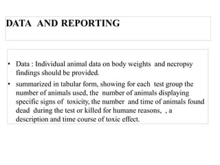 DATA AND REPORTING
• Data : Individual animal data on body weights and necropsy
findings should be provided.
• summarized in tabular form, showing for each test group the
number of animals used, the number of animals displaying
specific signs of toxicity, the number and time of animals found
dead during the test or killed for humane reasons, , a
description and time course of toxic effect.
 
