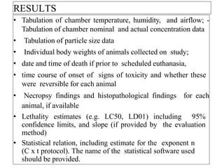 RESULTS
• Tabulation of chamber temperature, humidity, and airflow; -
Tabulation of chamber nominal and actual concentration data
• Tabulation of particle size data
• Individual body weights of animals collected on study;
• date and time of death if prior to scheduled euthanasia,
• time course of onset of signs of toxicity and whether these
were reversible for each animal
• Necropsy findings and histopathological findings for each
animal, if available
• Lethality estimates (e.g. LC50, LD01) including 95%
confidence limits, and slope (if provided by the evaluation
method)
• Statistical relation, including estimate for the exponent n
(C x t protocol). The name of the statistical software used
should be provided.
 