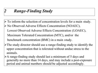2 Range-Finding Study
 To inform the selection of concentration levels for a main study.
 No Observed Adverse Effects Concentration (NOAEC),
Lowest Observed Adverse Effects Concentration (LOAEC),
Maximum Tolerated Concentration (MTC), and/or the
benchmark concentration (BMC) in a main study.
The study director should use a range-finding study to identify the
upper concentration that is tolerated without undue stress to the
animals.
A range-finding study should last a minimum of 5 days and
generally no more than 14 days, and may include a post-exposure
period and animal numbers should be adjusted accordingly.
 