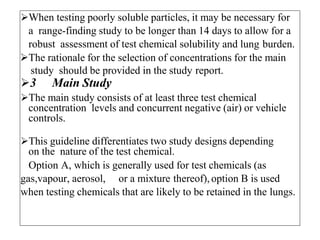 When testing poorly soluble particles, it may be necessary for
a range-finding study to be longer than 14 days to allow for a
robust assessment of test chemical solubility and lung burden.
The rationale for the selection of concentrations for the main
study should be provided in the study report.
3 Main Study
The main study consists of at least three test chemical
concentration levels and concurrent negative (air) or vehicle
controls.
This guideline differentiates two study designs depending
on the nature of the test chemical.
Option A, which is generally used for test chemicals (as
gas,vapour, aerosol, or a mixture thereof), option B is used
when testing chemicals that are likely to be retained in the lungs.
 