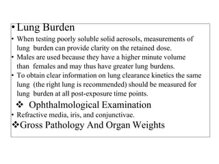 •Lung Burden
• When testing poorly soluble solid aerosols, measurements of
lung burden can provide clarity on the retained dose.
• Males are used because they have a higher minute volume
than females and may thus have greater lung burdens.
• To obtain clear information on lung clearance kinetics the same
lung (the right lung is recommended) should be measured for
lung burden at all post-exposure time points.
 Ophthalmological Examination
• Refractive media, iris, and conjunctivae.
Gross Pathology And Organ Weights
 