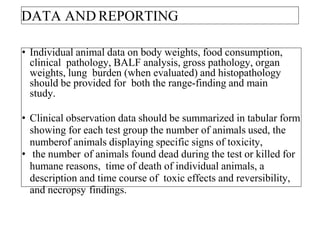 DATA AND REPORTING
• Individual animal data on body weights, food consumption,
clinical pathology, BALF analysis, gross pathology, organ
weights, lung burden (when evaluated) and histopathology
should be provided for both the range-finding and main
study.
• Clinical observation data should be summarized in tabular form
showing for each test group the number of animals used, the
numberof animals displaying specific signs of toxicity,
• the number of animals found dead during the test or killed for
humane reasons, time of death of individual animals, a
description and time course of toxic effects and reversibility,
and necropsy findings.
 