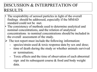 DISCUSSION & INTERPRETATION OF
RESULTS
• The respirability of aerosol particles in light of the overall
findings should be addressed, especially if the MMAD
standard could not be met.
• The consistency of methods used to determine analytical and
nominal concentrations, and the relation of analytical
concentrations to nominal concentrations should be included in
the overall assessment of the study.
 The test report must include the following information:
- species/strain used & toxic response data by sex and dose;
- time of death during the study or whether animals survived
or termination;
- Toxic effects and the time of observation of each abnormal
sign and its subsequent course & food and body weight
data.
 