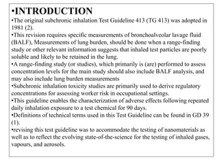 •INTRODUCTION
•The original subchronic inhalation Test Guideline 413 (TG 413) was adopted in
1981 (2).
•This revision requires specific measurements of bronchoalveolar lavage fluid
(BALF), Measurements of lung burden, should be done when a range-finding
study or other relevant information suggests that inhaled test particles are poorly
soluble and likely to be retained in the lung.
•A range-finding study (or studies), which primarily is (are) performed to assess
concentration levels for the main study should also include BALF analysis, and
may also include lung burden measurements
•Subchronic inhalation toxicity studies are primarily used to derive regulatory
concentrations for assessing worker risk in occupational settings.
•This guideline enables the characterization of adverse effects following repeated
daily inhalation exposure to a test chemical for 90 days.
•Definitions of technical terms used in this Test Guideline can be found in GD 39
(1).
•revising this test guideline was to accommodate the testing of nanomaterials as
well as to reflect the evolving state-of-the-science for the testing of inhaled gases,
vapours, and aerosols.
 