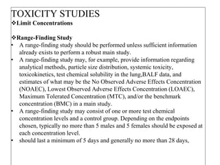 TOXICITY STUDIES
Limit Concentrations
Range-Finding Study
• A range-finding study should be performed unless sufficient information
already exists to perform a robust main study.
• A range-finding study may, for example, provide information regarding
analytical methods, particle size distribution, systemic toxicity,
toxicokinetics, test chemical solubility in the lung,BALF data, and
estimates of what may be the No Observed Adverse Effects Concentration
(NOAEC), Lowest Observed Adverse Effects Concentration (LOAEC),
Maximum Tolerated Concentration (MTC), and/or the benchmark
concentration (BMC) in a main study.
• A range-finding study may consist of one or more test chemical
concentration levels and a control group. Depending on the endpoints
chosen, typically no more than 5 males and 5 females should be exposed at
each concentration level.
• should last a minimum of 5 days and generally no more than 28 days,
 