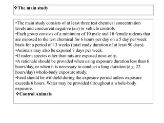 The main study
•The main study consists of at least three test chemical concentration
levels and concurrent negative (air) or vehicle controls
•Each group consists of a minimum of 10 male and 10 female rodents that
are exposed to the test chemical for 6 hours per day on a 5 day per week
basis for a period of 13 weeks (total study duration of at least 90 days).
•Animals may also be exposed 7 days per week.
•If rodent species other than rats are exposed nose-only,
•A rationale should be provided when using exposure duration less than 6
hours/day, or when it is necessary to conduct a long duration (e.g. 22
hours/day) whole-body exposure study.
•Feed should be withheld during the exposure period unless exposure
exceeds 6 hours. Water may be provided throughout a whole-body
exposure.
Control Animals
 