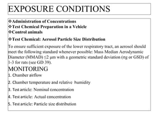 EXPOSURE CONDITIONS
Administration of Concentrations
Test Chemical Preparation in a Vehicle
Control animals
Test Chemical: Aerosol Particle Size Distribution
To ensure sufficient exposure of the lower respiratory tract, an aerosol should
meet the following standard whenever possible: Mass Median Aerodynamic
Diameter (MMAD) ≤2 μm with a geometric standard deviation (σg or GSD) of
1-3 for rats (see GD 39).
MONITORING
1. Chamber airflow
2. Chamber temperature and relative humidity
3. Test article: Nominal concentration
4. Test article: Actual concentration
5. Test article: Particle size distribution
 
