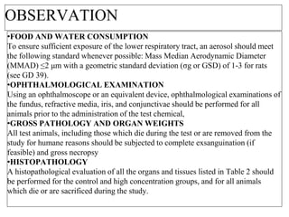 OBSERVATION
•FOOD AND WATER CONSUMPTION
To ensure sufficient exposure of the lower respiratory tract, an aerosol should meet
the following standard whenever possible: Mass Median Aerodynamic Diameter
(MMAD) ≤2 μm with a geometric standard deviation (σg or GSD) of 1-3 for rats
(see GD 39).
•OPHTHALMOLOGICAL EXAMINATION
Using an ophthalmoscope or an equivalent device, ophthalmological examinations of
the fundus, refractive media, iris, and conjunctivae should be performed for all
animals prior to the administration of the test chemical,
•GROSS PATHOLOGY AND ORGAN WEIGHTS
All test animals, including those which die during the test or are removed from the
study for humane reasons should be subjected to complete exsanguination (if
feasible) and gross necropsy
•HISTOPATHOLOGY
A histopathological evaluation of all the organs and tissues listed in Table 2 should
be performed for the control and high concentration groups, and for all animals
which die or are sacrificed during the study.
 