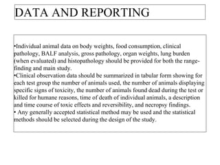 DATA AND REPORTING
•Individual animal data on body weights, food consumption, clinical
pathology, BALF analysis, gross pathology, organ weights, lung burden
(when evaluated) and histopathology should be provided for both the range-
finding and main study.
•Clinical observation data should be summarized in tabular form showing for
each test group the number of animals used, the number of animals displaying
specific signs of toxicity, the number of animals found dead during the test or
killed for humane reasons, time of death of individual animals, a description
and time course of toxic effects and reversibility, and necropsy findings.
• Any generally accepted statistical method may be used and the statistical
methods should be selected during the design of the study.
 
