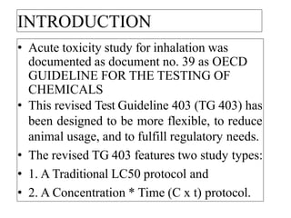 INTRODUCTION
• Acute toxicity study for inhalation was
documented as document no. 39 as OECD
GUIDELINE FOR THE TESTING OF
CHEMICALS
• This revised Test Guideline 403 (TG 403) has
been designed to be more flexible, to reduce
animal usage, and to fulfill regulatory needs.
• The revised TG 403 features two study types:
• 1. A Traditional LC50 protocol and
• 2. A Concentration * Time (C x t) protocol.
 