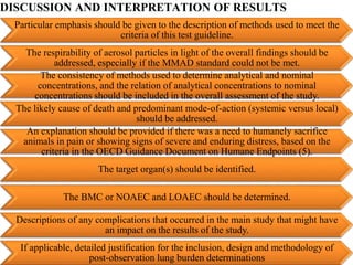 DISCUSSION AND INTERPRETATION OF RESULTS
Particular emphasis should be given to the description of methods used to meet the
criteria of this test guideline.
The respirability of aerosol particles in light of the overall findings should be
addressed, especially if the MMAD standard could not be met.
The consistency of methods used to determine analytical and nominal
concentrations, and the relation of analytical concentrations to nominal
concentrations should be included in the overall assessment of the study.
The likely cause of death and predominant mode-of-action (systemic versus local)
should be addressed.
An explanation should be provided if there was a need to humanely sacrifice
animals in pain or showing signs of severe and enduring distress, based on the
criteria in the OECD Guidance Document on Humane Endpoints (5).
The target organ(s) should be identified.
The BMC or NOAEC and LOAEC should be determined.
Descriptions of any complications that occurred in the main study that might have
an impact on the results of the study.
If applicable, detailed justification for the inclusion, design and methodology of
post-observation lung burden determinations
 