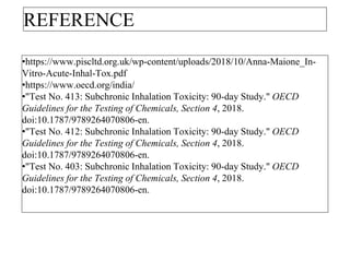 REFERENCE
•https://www.piscltd.org.uk/wp-content/uploads/2018/10/Anna-Maione_In-
Vitro-Acute-Inhal-Tox.pdf
•https://www.oecd.org/india/
•"Test No. 413: Subchronic Inhalation Toxicity: 90-day Study." OECD
Guidelines for the Testing of Chemicals, Section 4, 2018.
doi:10.1787/9789264070806-en.
•"Test No. 412: Subchronic Inhalation Toxicity: 90-day Study." OECD
Guidelines for the Testing of Chemicals, Section 4, 2018.
doi:10.1787/9789264070806-en.
•"Test No. 403: Subchronic Inhalation Toxicity: 90-day Study." OECD
Guidelines for the Testing of Chemicals, Section 4, 2018.
doi:10.1787/9789264070806-en.
 