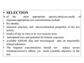 • SELECTION
 of the most appropriate species,strain,sex,mode of
exposure,appropriate test concentrations include
• the identity,
• chemical structure, and physicochemical properties of the test
article;
• results of any in vitro or in vivo toxicity tests;
• anticipated uses and potential for human exposure;
• available (Q)SAR data and toxicological data on structurally
related substance.
• The targeted concentrations should not induce severe
irritation/corrosive effects, yet reach scientific objective of the
test.
 