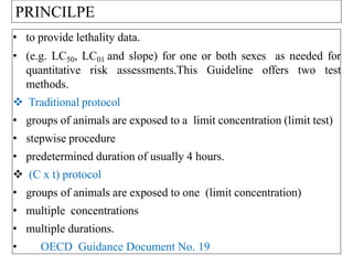 • to provide lethality data.
• (e.g. LC50, LC01 and slope) for one or both sexes as needed for
quantitative risk assessments.This Guideline offers two test
methods.
 Traditional protocol
• groups of animals are exposed to a limit concentration (limit test)
• stepwise procedure
• predetermined duration of usually 4 hours.
 (C x t) protocol
• groups of animals are exposed to one (limit concentration)
• multiple concentrations
• multiple durations.
• OECD Guidance Document No. 19
PRINCILPE
 
