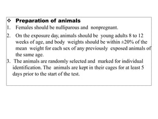  Preparation of animals
1. Females should be nulliparous and nonpregnant.
2. On the exposure day, animals should be young adults 8 to 12
weeks of age, and body weights should be within ±20% of the
mean weight for each sex of any previously exposed animals of
the same age.
3. The animals are randomly selected and marked for individual
identification. The animals are kept in their cages for at least 5
days prior to the start of the test.
 