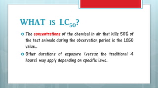 WHAT is LC50?
 The concentrations of the chemical in air that kills 50% of
the test animals during the observation period is the LC50
value..
 Other durations of exposure (versus the traditional 4
hours) may apply depending on specific laws.
 