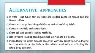  In vitro (test tube) test methods and models based on human cell and
tissue culture.
 Computerized patient-drug databases and virtual drug trials.
 Computer models and simulations.
 Stem cell and genetic testing methods.
 Non-invasive imaging techniques such as MRI and CT Scans.
 Microdosing (in which humans are given very low quantities of a drug to
test the effects on the body on the cellular level, without affecting the
whole body system).
Alternative approaches
 