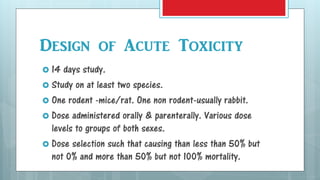 Design of Acute Toxicity
 14 days study.
 Study on at least two species.
 One rodent -mice/rat. One non rodent-usually rabbit.
 Dose administered orally & parenterally. Various dose
levels to groups of both sexes.
 Dose selection such that causing than less than 50% but
not 0% and more than 50% but not 100% mortality.
 
