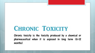 Chronic Toxicity
Chronic toxicity is the toxicity produced by a chemical or
pharmaceutical when it is exposed in long term (6-12
months)
 