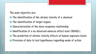The main objective are:
 The identification of the chronic toxicity of a chemical
 The identification of target organs
 Characterization of the dose-response relationship
 Identification of a no-observed-adverse-effect level (NOAEL).
 The prediction of chronic toxicity effects at human exposure levels
 Provision of data to test hypotheses regarding mode of action
 