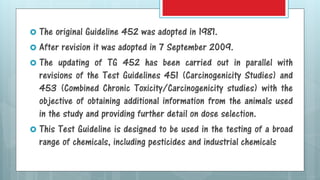  The original Guideline 452 was adopted in 1981.
 After revision it was adopted in 7 September 2009.
 The updating of TG 452 has been carried out in parallel with
revisions of the Test Guidelines 451 (Carcinogenicity Studies) and
453 (Combined Chronic Toxicity/Carcinogenicity studies) with the
objective of obtaining additional information from the animals used
in the study and providing further detail on dose selection.
 This Test Guideline is designed to be used in the testing of a broad
range of chemicals, including pesticides and industrial chemicals
 