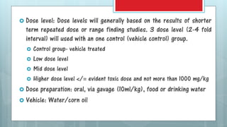  Dose level: Dose levels will generally based on the results of shorter
term repeated dose or range finding studies. 3 dose level (2-4 fold
interval) will used with an one control (vehicle control) group.
 Control group- vehicle treated
 Low dose level
 Mid dose level
 Higher dose level </= evident toxic dose and not more than 1000 mg/kg
 Dose preparation: oral, via gavage (10ml/kg), food or drinking water
 Vehicle: Water/corn oil
 