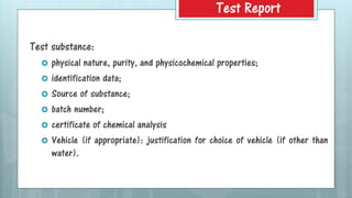 Test substance:
 physical nature, purity, and physicochemical properties;
 identification data;
 Source of substance;
 batch number;
 certificate of chemical analysis
 Vehicle (if appropriate): justification for choice of vehicle (if other than
water).
Test Report
 