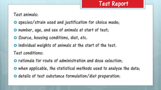 Test animals:
 species/strain used and justification for choice made;
 number, age, and sex of animals at start of test;
 Source, housing conditions, diet, etc.
 individual weights of animals at the start of the test.
Test conditions:
 rationale for route of administration and dose selection;
 when applicable, the statistical methods used to analyse the data;
 details of test substance formulation/diet preparation:
Test Report
 