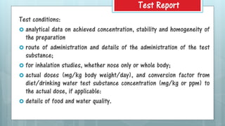 Test conditions:
 analytical data on achieved concentration, stability and homogeneity of
the preparation
 route of administration and details of the administration of the test
substance;
 for inhalation studies, whether nose only or whole body;
 actual doses (mg/kg body weight/day), and conversion factor from
diet/drinking water test substance concentration (mg/kg or ppm) to
the actual dose, if applicable:
 details of food and water quality.
Test Report
 