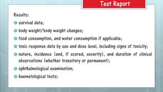 Results:
 survival data;
 body weight/body weight changes;
 food consumption, and water consumption if applicable;
 toxic response data by sex and dose level, including signs of toxicity;
 nature, incidence (and, if scored, severity), and duration of clinical
observations (whether transitory or permanent);
 ophthalmological examination;
 haematological tests;
Test Report
 