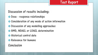 Discussion of results including:
 Dose - response relationships
 Consideration of any mode of action information
 Discussion of any modelling approaches
 BMD, NOAEL or LOAEL determination
 Historical control data
 Relevance for humans
Conclusion
Test Report
 