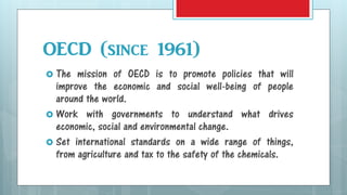 OECD (since 1961)
 The mission of OECD is to promote policies that will
improve the economic and social well-being of people
around the world.
 Work with governments to understand what drives
economic, social and environmental change.
 Set international standards on a wide range of things,
from agriculture and tax to the safety of the chemicals.
 