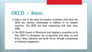 OECD - India
 India is one of the many non-member economies with which the
OECD has working relationships in addition to its member
countries. The OECD has been cooperating with India since
1995.
 The OECD Council at Ministerial level adopted a resolution on 16
May 2007 to strengthen the co-operation with India, as with
Brazil, China, Indonesia and South Africa, through a programme
of enhanced engagement.
 