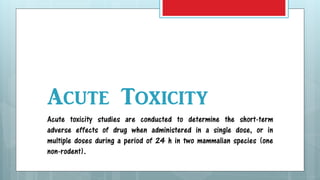 Acute Toxicity
Acute toxicity studies are conducted to determine the short-term
adverse effects of drug when administered in a single dose, or in
multiple doses during a period of 24 h in two mammalian species (one
non-rodent).
 