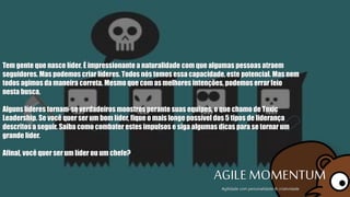 Tem gente que nasce líder. É impressionante a naturalidade com que algumas pessoas
atraem seguidores. Mas podemos criar líderes. Todos nós temos essa capacidade, este
potencial. Mas nem todos agimos da maneira correta. Mesmo que com as melhores
intenções, podemos errar feio nesta busca.
Alguns líderes tornam-se verdadeiros monstros perante suas equipes, o que chamo de
Toxic Leadership. Se você quer ser um bom líder, fique o mais longe possível dos 5
tipos de liderança descritos a seguir. Saiba como combater estes impulsos e siga
algumas dicas para se tornar um grande líder.
Afinal, você quer ser um líder ou um chefe?
AGILE MOMENTUMAgilidade com personalidade & criatividade
 