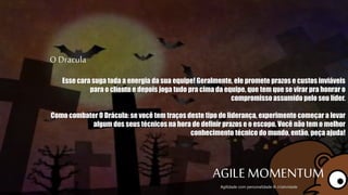 O Dracula
Esse cara suga toda a energia da sua equipe! Geralmente, ele promete prazos e custos
inviáveis para o cliente e depois joga tudo pra cima da equipe, que tem que se virar pra
honrar o compromisso assumido pelo seu líder.
Como combater O Drácula: se você tem traços deste tipo de liderança, experimente
começar a levar algum dos seus técnicos na hora de definir prazos e o escopo. Você não
tem o melhor conhecimento técnico do mundo, então, peça ajuda!
AGILE MOMENTUMAgilidade com personalidade & criatividade
 