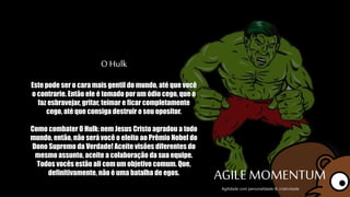 O Hulk
Este pode ser o cara mais gentil do mundo, até
que você o contrarie. Então ele é tomado por um
ódio cego, que o faz esbravejar, gritar, teimar e
ficar completamente cego, até que consiga
destruir o seu opositor.
Como combater O Hulk: nem Jesus Cristo agradou
a todo mundo, então, não será você o eleito ao
Prêmio Nobel do Dono Supremo da Verdade!
Aceite visões diferentes do mesmo assunto,
aceite a colaboração da sua equipe. Todos vocês
estão ali com um objetivo comum. Que,
definitivamente, não é uma batalha de egos.
AGILE MOMENTUMAgilidade com personalidade & criatividade
 