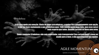 O Indefeso
Esse cara apela pra emoção. Cheio de jogos psicológicos, a equipe fica completamente
sem opção, a não ser fazer exatamente o que o Indefeso quer. Todo mundo sente pena
dele, mas esse cara é mais esperto que todos. Quando carisma se torna uma arma.
Como combater O Indefeso: não seja espertinho, seja transparente! Seu carisma pode e
deve ser usado para o bem, e não para enganar sua equipe.
AGILE MOMENTUMAgilidade com personalidade & criatividade
 