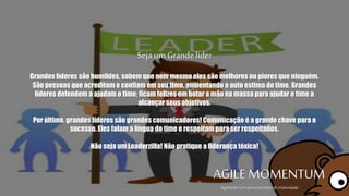 Seja um Grande lider
Grandes líderes são humildes, sabem que nem mesmo eles são melhores ou piores que
ninguém. São pessoas que acreditam e confiam em seu time, aumentando a auto
estima do time. Grandes líderes defendem a ajudam o time; ficam felizes em botar a
mão na massa para ajudar o time a alcançar seus objetivos.
Por último, grandes líderes são grandes comunicadores! Comunicação é a grande chave
para o sucesso. Eles falam a língua do time e respeitam para ser respeitados.
Não seja um Leaderzilla! Não pratique a liderança tóxica!
AGILE MOMENTUMAgilidade com personalidade & criatividade
 