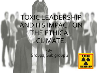 TOXIC LEADERSHIP
AND ITS IMPACT ON
THE ETHICAL
CLIMATE.
-By
Group2, Sub group 1
 