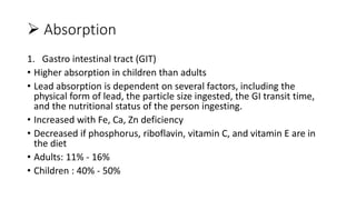  Absorption
1. Gastro intestinal tract (GIT)
• Higher absorption in children than adults
• Lead absorption is dependent on several factors, including the
physical form of lead, the particle size ingested, the GI transit time,
and the nutritional status of the person ingesting.
• Increased with Fe, Ca, Zn deficiency
• Decreased if phosphorus, riboflavin, vitamin C, and vitamin E are in
the diet
• Adults: 11% - 16%
• Children : 40% - 50%
 