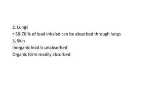 2. Lungs
• 50-70 % of lead inhaled can be absorbed through lungs
3. Skin
Inorganic lead is unabsorbed
Organic form readily absorbed
 